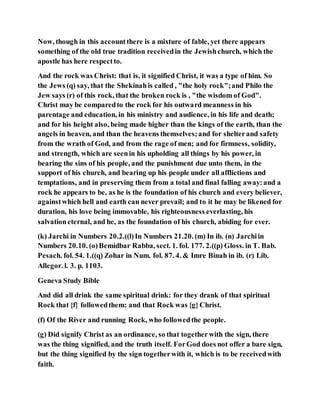 Now, though in this accountthere is a mixture of fable, yet there appears
something of the old true tradition receivedin the Jewishchurch, which the
apostle has here respectto.
And the rock was Christ: that is, it signified Christ, it was a type of him. So
the Jews (q) say, that the Shekinahis called , "the holy rock";and Philo the
Jew says (r) of this rock, that the broken rock is , "the wisdom of God".
Christ may be comparedto the rock for his outward meanness in his
parentage and education, in his ministry and audience, in his life and death;
and for his height also, being made higher than the kings of the earth, than the
angels in heaven, and than the heavens themselves;and for shelterand safety
from the wrath of God, and from the rage of men; and for firmness, solidity,
and strength, which are seenin his upholding all things by his power, in
bearing the sins of his people, and the punishment due unto them, in the
support of his church, and bearing up his people under all afflictions and
temptations, and in preserving them from a total and final falling away:and a
rock he appears to be, as he is the foundation of his church and every believer,
againstwhich hell and earth can never prevail; and to it he may be likened for
duration, his love being immovable, his righteousness everlasting, his
salvationeternal, and he, as the foundation of his church, abiding for ever.
(k) Jarchi in Numbers 20.2.((l)In Numbers 21.20. (m) In ib. (n) Jarchiin
Numbers 20.10. (o)Bemidbar Rabba, sect. 1. fol. 177. 2.((p) Gloss. in T. Bab.
Pesach. fol. 54. 1.((q) Zohar in Num. fol. 87. 4. & Imre Binah in ib. (r) Lib.
Allegor. l. 3. p. 1103.
Geneva Study Bible
And did all drink the same spiritual drink: for they drank of that spiritual
Rock that {f} followedthem: and that Rock was {g}Christ.
(f) Of the River and running Rock, who followedthe people.
(g) Did signify Christ as an ordinance, so that togetherwith the sign, there
was the thing signified, and the truth itself. ForGod does not offer a bare sign,
but the thing signified by the sign togetherwith it, which is to be receivedwith
faith.
 