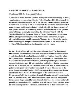 EXEGETICAL(ORIGINAL LANGUAGES)
Cambridge Bible for Schools andColleges
4. and did all drink the same spiritual drink] This miraculous supply of water,
vouchsafedon two occasions (Exodus 17:1-6;Numbers 20:1-11)belonged, like
the manna, not to the natural, but to the spiritual order of God’s Providence,
which has its necessarypoints of contactwith the lowerand more contracted
natural order, and issues in what we callmiracles. Hence they were types of
still greatermiracles, which belong howevermore exclusively to the spiritual
order of things, namely, the nourishing the Christian Church with the
“spiritual food of the Body and Blood of Christ” In this sense, StAugustine
(Tract. 26 super Joannem)says well, “Sacramentailla fuerunt, in signis
diversa fed in re quæ significatur paria,” because it was Christ who was the
miraculous support and preservationof the Israelites in the wilderness, as
well as of Christians in their pilgrimage through the world.
for they drank of that spiritual Rock that followedthem] The Targums of
Onkelos and Jonathanspeak of a ‘well’ which followed the Israelites in their
wanderings. In the Bemidbar Rabbah (c. i.) it is a Rock, in shape like a bee-
hive, which rolled. continually forward to accompanythe Israelites ontheir
way (for the tradition consult Wetstein, or Schöttgen). Our greatRabbinical
scholarLightfoot rejects this interpretation, and believes that the expression
refers, not to the rock, but the streams which issuedfrom it, and which were
gatheredinto pools wherever they encamped. It was to this, and not to the
rock, that the words in Numbers 21:17 are supposedto be addressed. Estius
cites Psalm78:16; Psalm105:41 in support of the same view. See also
Deuteronomy 9:21, ‘the brook that descendedfrom the mount.’ Meyerthinks
that the tradition was a later invention of the Rabbis, since the Targums in
their present shape cannot be traced back farther than the secondcentury. It
possibly grew out of an older tradition, here referred to, that a spiritual power
invisibly accompaniedthe Israelites, and ministered to their temporal wants.
 