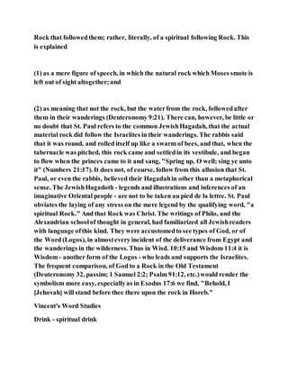Rock that followedthem; rather, literally, of a spiritual following Rock. This
is explained
(1) as a mere figure of speech, in which the natural rock which Moses smote is
left out of sight altogether;and
(2) as meaning that not the rock, but the waterfrom the rock, followedafter
them in their wanderings (Deuteronomy 9:21). There can, however, be little or
no doubt that St. Paul refers to the common JewishHagadah, that the actual
material rock did follow the Israelites in their wanderings. The rabbis said
that it was round, and rolled itself up like a swarm of bees, and that, when the
tabernacle was pitched, this rock came and settledin its vestibule, and began
to flow when the princes came to it and sang, "Spring up, O well; sing ye unto
it" (Numbers 21:17). It does not, of course, follow from this allusion that St.
Paul, or even the rabbis, believed their Hagadahin other than a metaphorical
sense. The JewishHagadoth - legends and illustrations and inferences of an
imaginative Oriental people - are not to be taken au pied de la lettre. St. Paul
obviates the laying of any stress on the mere legend by the qualifying word, "a
spiritual Rock." And that Rock was Christ. The writings of Philo, and the
Alexandrian schoolof thought in general, had familiarized all Jewishreaders
with language ofthis kind. They were accustomedto see types of God, or of
the Word (Logos), in almostevery incident of the deliverance from Egypt and
the wanderings in the wilderness. Thus in Wisd. 10:15 and Wisdom 11:4 it is
Wisdom - another form of the Logos - who leads and supports the Israelites.
The frequent comparison, of God to a Rock in the Old Testament
(Deuteronomy 32, passim; 1 Samuel 2:2; Psalm 91:12, etc.)would render the
symbolism more easy, especiallyas in Exodus 17:6 we find, "Behold, I
[Jehovah] will stand before thee there upon the rock in Horeb."
Vincent's Word Studies
Drink - spiritual drink
 
