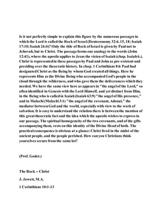 Is it not perfectly simple to explain this figure by the numerous passages in
which the Lord is called the Rock of Israel(Deuteronomy 32:4, 15, 18; Isaiah
17:10;Isaiah 26:4)? Only the title of Rock ofIsrael is given by Paul not to
Jehovah, but to Christ. The passageforms one analogyto the words (John
12:41), where the apostle applies to Jesus the vision of Isaiah (chap. Isaiah6.).
Christ is representedin these passages by Paul and John as pre-existent and
presiding over the theocratic history. In chap. 1 Corinthians 8:6 Paul had
designatedChrist as the Being by whom God createdall things. Here he
represents Him as the Divine Being who accompaniedGod's people in the
cloud through the wilderness, and who gave them the deliverances whichthey
needed. We have the same view here as appears in "the angelof the Lord," so
often identified in Genesis with the Lord Himself, and yet distinct from Him,
in the Being who is calledin Isaiah(Isaiah 63:9) "the angelof His presence,"
and in Malachi(Malachi3:1) "the angelof the covenant, Adonai," the
mediator betweenGod and the world, especiallywith view to the work of
salvation. It is easyto understand the relation there is betweenthe mention of
this greattheocratic factand the idea which the apostle wishes to express in
our passage. The spiritual homogeneity of the two covenants, and of the gifts
accompanying them, rests on this identity of the Divine Head of both. The
practicalconsequence is obvious at a glance:Christ lived in the midst of the
ancient people, and the people perished. How canyou Christians think
yourselves secure from the same lot?
(Prof. Godet.)
The Rock -- Christ
J. Jowett, M.A.
1 Corinthians 10:1-13
 
