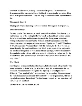 Spiritual, like the meat, in being supernaturally given. The aoristtense
denotes something past, yet without limiting it to a particular occasion. They
drank at Rephidim (Exodus 17:6), but they continued to drink spiritual drink,
for -
They drank (ἔπινον)
The imperfect tense denoting continued action - throughout their journey.
That spiritual rock
For that read a. Paul appears to recall a rabbinic tradition that there was a
well formed out of the spring in Horeb, which gathered itself up into a rock
like a swarmof bees, and followedthe people for forty years;sometimes
rolling itself, sometimes carried by Miriam, and always addressedby the
elders, when they encamped, with the words, "Spring up, O well!" Numbers
21:17. Stanley says:"In accordance withthis notion, the Rock ofMoses, as
pointed out by the localtradition of Mt. Sinai, is not a cleft in the mountain,
but a detachedfragment of rock about fifteen feet high, with twelve or more
fissures in its surface, from which the wateris said to have gushed out for the
twelve tribes. This localtradition is as old as the Koran, which mentions this
very stone."
Was Christ
Showing that he does not believe the legend, but only uses it allegorically. The
important point is that Christ the Word was with His people under the old
covenant. "In eachcase we recognize the mystery of a 'real presence"'
(Ellicott). "Godwas in Christ" here, as from the beginning. The mosaic and
the christian economies are only different sides of one dispensation, which is a
gospeldispensationthroughout. The Jewishsacraments are not mere types of
ours. They are identical.
END OF BIBLEHUB RESOURCES
 