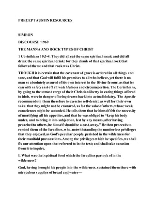 PRECEPTAUSTIN RESOURCES
SIMEON
DISCOURSE:1969
THE MANNA AND ROCK TYPES OF CHRIST
1 Corinthians 10:3-4. They did all eat the same spiritual meat; and did all
drink the same spiritual drink: for they drank of that spiritual rock that
followedthem: and that rock was Christ.
THOUGH it is certain that the covenantof grace is ordered in all things and
sure, and that God will fulfil his promises to all who believe, yet there is no
man so absolutely assuredof his own interest in the Divine favour, as that he
can with safetycastoff all watchfulness and circumspection. The Corinthians,
by going to the utmost verge of their Christian liberty in eating things offered
to idols, were in danger of being drawn back into actualidolatry. The Apostle
recommends to them therefore to exercise self-denial, as wellfor their own
sake, thatthey might not be ensnared, as for the sake ofothers, whose weak
consciencesmight be wounded. He tells them that he himself felt the necessity
of mortifying all his appetites, and that he was obligedto “keephis body
under, and to bring it into subjection, lestby any means, after having
preachedto others, he himself should be a cast-away.” He then proceeds to
remind them of the Israelites, who, notwithstanding the numberless privileges
that they enjoyed, as God’s peculiar people, perished in the wilderness for
their manifold provocations. Among the privileges which he specifies, we shall
fix our attention upon that referred to in the text; and shall take occasion
from it to inquire,
I. What was that spiritual food which the Israelites partook ofin the
wilderness?
God, having brought his people into the wilderness, sustainedthem there with
miraculous supplies of bread and water—
 
