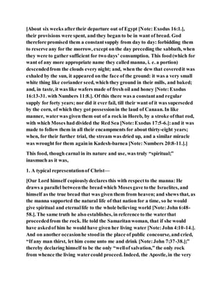 [About six weeks aftertheir departure out of Egypt [Note: Exodus 16:1.],
their provisions were spent, and they began to be in want of bread. God
therefore promised them a constantsupply from day to day: forbidding them
to reserve any for the morrow, except on the day preceding the sabbath, when
they were to gather sufficient for two days’ consumption. This food(which for
want of any more appropriate name they called manna, i. e. a portion)
descendedfrom the clouds every night; and, when the dew that coveredit was
exhaled by the sun, it appeared on the face of the ground: it was a very small
white thing like coriander seed, which they ground in their mills, and baked;
and, in taste, it was like wafers made of fresh oil and honey [Note:Exodus
16:13-31. with Numbers 11:8.]. Of this there was a constantand regular
supply for forty years; nor did it ever fail, till their want of it was superseded
by the corn, of which they got possessionin the laud of Canaan. In like
manner, waterwas given them out of a rock in Horeb, by a stroke ofthat rod,
with which Moses had divided the Red Sea [Note:Exodus 17:5-6.]:and it was
made to follow them in all their encampments for about thirty-eight years;
when, for their further trial, the stream was dried up, and a similar miracle
was wrought for them againin Kadesh-barnea [Note: Numbers 20:8-11.].]
This food, though carnal in its nature and use, was truly “spiritual;”
inasmuch as it was,
1. A typical representationof Christ—
[Our Lord himself copiouslydeclares this with respectto the manna: He
draws a parallel betweenthe bread which Mosesgave to the Israelites, and
himself as the true bread that was given them from heaven; and shews that, as
the manna supported the natural life of that nation for a time, so he would
give spiritual and eternallife to the whole believing world [Note:John 6:48-
58.]. The same truth he also establishes, in reference to the waterthat
proceededfrom the rock. He told the Samaritanwoman, that if she would
have askedof him he would have given her living water [Note:John 4:10-14.].
And on another occasionhe stoodin the place of public concourse, and cried,
“If any man thirst, let him come unto me and drink [Note:John 7:37-38.];”
thereby declaring himself to be the only “wellof salvation,” the only rock
from whence the living watercould proceed. Indeed, the Apostle, in the very
 