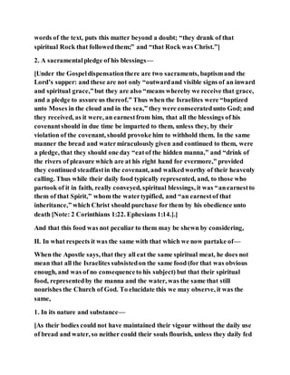 words of the text, puts this matter beyond a doubt; “they drank of that
spiritual Rock that followedthem;” and “that Rock was Christ.”]
2. A sacramentalpledge of his blessings—
[Under the Gospeldispensationthere are two sacraments, baptismand the
Lord’s supper: and these are not only “outwardand visible signs of an inward
and spiritual grace,”but they are also “means whereby we receive that grace,
and a pledge to assure us thereof.” Thus when the Israelites were “baptized
unto Moses in the cloud and in the sea,” they were consecratedunto God; and
they received, as it were, an earnestfrom him, that all the blessings of his
covenantshould in due time be imparted to them, unless they, by their
violation of the covenant, should provoke him to withhold them. In the same
manner the bread and watermiraculously given and continued to them, were
a pledge, that they should one day “eatof the hidden manna,” and “drink of
the rivers of pleasure which are at his right hand for evermore,” provided
they continued steadfastin the covenant, and walkedworthy of their heavenly
calling. Thus while their daily food typically represented, and, to those who
partook of it in faith, really conveyed, spiritual blessings, it was “anearnestto
them of that Spirit,” whom the watertypified, and “an earnestof that
inheritance,” which Christ should purchase for them by his obedience unto
death [Note: 2 Corinthians 1:22. Ephesians 1:14.].]
And that this food was not peculiar to them may be shewn by considering,
II. In what respects it was the same with that which we now partake of—
When the Apostle says, that they all eat the same spiritual meat, he does not
mean that all the Israelites subsistedon the same food (for that was obvious
enough, and was of no consequenceto his subject) but that their spiritual
food, representedby the manna and the water, was the same that still
nourishes the Church of God. To elucidate this we may observe, it was the
same,
1. In its nature and substance—
[As their bodies could not have maintained their vigour without the daily use
of bread and water, so neither could their souls flourish, unless they daily fed
 