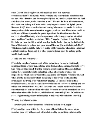 upon Christ, the living bread, and receivedfrom him renewed
communications of his Spirit. And are there any other means of subsistence
for our souls? Has not our Lord expresslytold us, that “exceptwe eat his flesh
and drink his blood, we have no life in us?” Has not St. Paul also assuredus,
that none can belong to Christ unless they be partakers ofhis Spirit [Note:
Romans 8:9.]? We are as destitute of strength in ourselves as the Israelites
were;and need the same direction, support, and succour. If any man could be
sufficient of himself, surely the greatApostle of the Gentiles was:but he
corrects himself instantly when he appeared to have suggestedan idea that
was capable of that interpretation; “I live,” says he, “yet not I, but Christ
liveth in me; and the life which I now live in the flesh, I live by the faith of the
Son of God, who loved me and gave himself for me [Note:Galatians 2:20.].”
This is preciselywhat the believers in the wilderness did, when they subsisted
on their spiritual food; and it is what every believer must do as long as the
world shall stand.]
2. In its use and tendency—
[The daily supply of manna, and of the waterfrom the rock, continually
reminded them of their dependence upon God, and encouragedthem to serve
him with a willing mind. But the conveyance ofspiritual blessings to them
under these symbols would go further still, and actually produce the
dispositions, which the outward blessings couldonly tacitly recommend. And
what are the dispositions which the eating of the bread of life, and the
drinking of the living water uniformly create? Do they not lead us to a
dependence on God’s care, and a devotedness to his service? The very end for
which our Saviour died, was, that they who live should not henceforthlive
unto themselves, but unto him who died for them: no doubt therefore his love,
when shed abroad in the heart, will incline us to do this [Note:2 Corinthians
5:14-15.];and his grace communicatedto the soul, will enable us to do it.]
We may learn from hence,
1. In what spirit we should attend the ordinances of the Gospel—
[The Israelites were left to feel their need of food before the miraculous
supplies were given them: and with what avidity would they gather up the
 