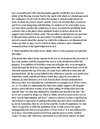 new createdbread! with what insatiable appetite would they bow down to
drink of the flowing stream! Such is the spirit with which we should approach
the ordinances of our God. In them the manna is rained round about our
tents: in them the rock is struck, and the waters of salvationflow around us:
and if we come hungering and thirsting, we shall never be sent empty away.
Let none then considerthe ordinances as mere occasionsforgratifying their
curiosity, but as the place where spiritual food is set before them for the
support and comfort of their souls. The Israelites would ask but one question:
Is this provision suited to my necessities? So neither should we concern
ourselves much about the manner in which the ordinances are dispensed, but
rather go, that we may receive Christ in them, and have more abundant
communications of his Spirit imparted to us.]
2. What should be the habit of our minds when we have partakenof spiritual
blessings—
[The particular objectof the Apostle in the text is, to inculcate the necessityof
fear and caution: and the argument he uses is well calculatedto effect his
purpose. Two millions of Israelites came out of Egypt: they were brought in
safetythrough the Red Sea, and supported by this miraculous food: yet, of all
who had attained the age of twenty, two only were suffered to enter into the
promised land. All the rest perished in the wilderness:and the very profession
which they made, and the privileges which they enjoyed, servedbut to
enhance, in most instances, it is to be feared, their eternal condemnation.
Moreoverthey were intended by God himself as examples to us [Note:τυποι,
ver. 6, 11.];that we, admonished by their fate, might suppress all irregular
desires, and walk more worthy of our high calling. Well therefore does the
Apostle add, “Let him that thinketh he standeth take heedlest he fall.” We
never are so much in dangeras when we think ourselves mostsecure. Let us
then “not be high-minded, but fear:” whatever mercies we have experienced,
and whateverenjoyment of spiritual blessings may have been vouchsafedto
us, let us remember, that we are not beyond the reachof temptation: we may
“have escapedfor a while the pollutions of the world, and yet be again
entangledtherein and overcome [Note:2 Peter2:20.]:” it is not sufficient for
us to have “tastedthe goodword of God, and the powers of the world to
come:” we may still “fall away, and return to a state from whence we shall
 