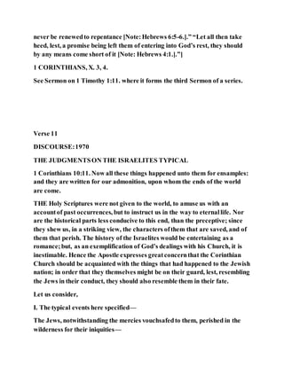 never be renewedto repentance [Note:Hebrews 6:5-6.].” “Let all then take
heed, lest, a promise being left them of entering into God’s rest, they should
by any means come short of it [Note: Hebrews 4:1.].”]
1 CORINTHIANS, X. 3, 4.
See Sermon on 1 Timothy 1:11. where it forms the third Sermon of a series.
Verse 11
DISCOURSE:1970
THE JUDGMENTSON THE ISRAELITES TYPICAL
1 Corinthians 10:11. Now all these things happened unto them for ensamples:
and they are written for our admonition, upon whom the ends of the world
are come.
THE Holy Scriptures were not given to the world, to amuse us with an
accountof past occurrences, but to instruct us in the way to eternallife. Nor
are the historical parts less conducive to this end, than the preceptive; since
they shew us, in a striking view, the characters ofthem that are saved, and of
them that perish. The history of the Israelites would be entertaining as a
romance;but, as an exemplification of God’s dealings with his Church, it is
inestimable. Hence the Apostle expresses greatconcernthat the Corinthian
Church should be acquainted with the things that had happened to the Jewish
nation; in order that they themselves might be on their guard, lest, resembling
the Jews in their conduct, they should also resemble them in their fate.
Let us consider,
I. The typical events here specified—
The Jews, notwithstanding the mercies vouchsafedto them, perished in the
wilderness for their iniquities—
 