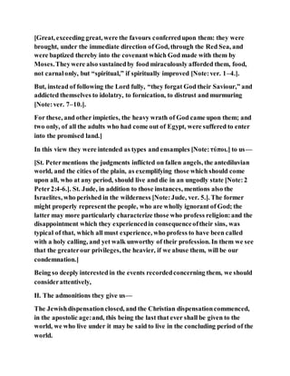 [Great, exceeding great, were the favours conferredupon them: they were
brought, under the immediate direction of God, through the Red Sea, and
were baptized thereby into the covenant which God made with them by
Moses.Theywere also sustainedby food miraculously afforded them, food,
not carnalonly, but “spiritual,” if spiritually improved [Note:ver. 1–4.].
But, instead of following the Lord fully, “they forgat God their Saviour,” and
addicted themselves to idolatry, to fornication, to distrust and murmuring
[Note:ver. 7–10.].
For these, and other impieties, the heavy wrath of God came upon them; and
two only, of all the adults who had come out of Egypt, were suffered to enter
into the promised land.]
In this view they were intended as types and ensamples [Note:τύποι.] to us—
[St. Petermentions the judgments inflicted on fallen angels, the antediluvian
world, and the cities of the plain, as exemplifying those which should come
upon all, who at any period, should live and die in an ungodly state [Note:2
Peter2:4-6.]. St. Jude, in addition to those instances, mentions also the
Israelites, who perished in the wilderness [Note:Jude, ver. 5.]. The former
might properly representthe people, who are wholly ignorant of God; the
latter may more particularly characterize those who profess religion:and the
disappointment which they experiencedin consequenceoftheir sins, was
typical of that, which all must experience, who profess to have been called
with a holy calling, and yet walk unworthy of their profession. In them we see
that the greaterour privileges, the heavier, if we abuse them, will be our
condemnation.]
Being so deeply interested in the events recordedconcerning them, we should
considerattentively,
II. The admonitions they give us—
The Jewishdispensationclosed, and the Christian dispensationcommenced,
in the apostolic age:and, this being the last that ever shall be given to the
world, we who live under it may be said to live in the concluding period of the
world.
 