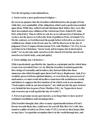 Now the foregoing events admonish us,
1. Notto restin a mere professionof religion—
[It was to no purpose that the Israelites calledthemselves the people of God,
while they were unmindful of the obligations which such a professionentailed
upon them. While they called God and Abraham their father, they were, like
their descendants also, children of the wickedone [Note:John 8:39; John
8:41; John 8:44.]. Thus it will be in vain for us to call ourselves Christians, if
we have not the poweras well as the form of godliness [Note:Jeremiah7:4.].
On the contrary, as God disowned the people before referred to, so, however
confident our claims to his favour may be, will He disown us in the day of
judgment [Note: Compare Deuteronomy 9:12. with Matthew 7:21-23.]. Let us
seek then to be Christians, “not in word, and in tongue, but in deed and in
truth.” Let us not only unite ourselves to the church of God, but also devote
ourselves to Godin body, soul, and spirit.]
2. Notto indulge any evil desires—
[This is particularly specified by the Apostle as a principal end for which these
events were recorded [Note:ver. 6]. Had the Israelites watchedagainstthe
first risings of sensualityand lewdness, they had not fallen into those
numerous sins which brought upon them God’s heavy displeasure. And, if we
would be preservedfrom spiritual idolatry, or even from the grossestacts of
uncleanness, we must avoid all needless connexionwith an idolatrous world,
and labour to suppress the first motions of sin which work in our members.
“Godrequires truth in our inward parts;” nor shall any but the pure in heart
ever behold his face in peace [Note:Matthew 5:8.]. An “hypocrite in heart
only treasures up wrath againstthe day of wrath.”]
3. Notso to presume on any past mercies, as to forgetthat we have need of
continual watchfulness and circumspection—
[The Israelites thought, that, after so many signalmanifestations of God’s
favour towards them, they could never be castoff. But, like Lot’s wife, they
stand as a pillar of salt to us [Note: Luke 17:32.]. Let not us then forget, that
we may have “escapedthe corruption that is in the world through lust, and
 