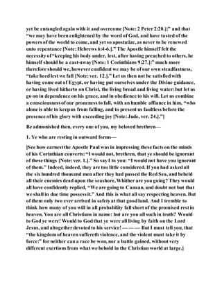 yet be entangledagain with it and overcome [Note:2 Peter2:20.];” and that
“we may have been enlightened by the word of God, and have tasted of the
powers of the world to come, and yet so apostatize, as never to be renewed
unto repentance [Note:Hebrews 6:4-6.].” The Apostle himself felt the
necessityof“keeping his body under, lest, after having preached to others, he
himself should be a cast-away[Note:1 Corinthians 9:27.]:” much more
therefore should we, howeverconfident we may be of our own steadfastness,
“take heedlest we fall [Note:ver. 12.].” Let us then not be satisfiedwith
having come out of Egypt, or having put ourselves under the Divine guidance,
or having lived hitherto on Christ, the living bread and living water:but let us
go on in dependence on his grace, and in obedience to his will. Let us combine
a consciousnessofour proneness to fall, with an humble affiance in him, “who
alone is able to keepus from falling, and to present us faultless before the
presence ofhis glory with exceeding joy [Note:Jude, ver. 24.].”]
Be admonished then, every one of you, my beloved brethren—
1. Ye who are resting in outward forms—
[See how earnestthe Apostle Paul was in impressing these facts on the minds
of his Corinthian converts:“I would not, brethren, that ye should be ignorant
of these things [Note:ver. 1.].” So sayI to you: “I would not have you ignorant
of them.” Indeed, indeed, they are too little considered. If you had askedall
the six hundred thousand men after they had passedthe Red Sea, and beheld
all their enemies dead upon the seashore,Whither are you going? They would
all have confidently replied, “We are going to Canaan, and doubt not but that
we shall in due time possessit.” And this is what all say respecting heaven. But
of them only two ever arrived in safetyat that goodland. And I tremble to
think how many of you will in all probability fall short of the promised restin
heaven. You are all Christians in name: but are you all such in truth? Would
to God ye were! Would to Godthat ye were all living by faith on the Lord
Jesus, and altogetherdevotedto his service! — — — But I must tell you, that
“the kingdom of heaven suffereth violence, and the violent must take it by
force:” for neither can a race be won, nor a battle gained, without very
different exertions from what we behold in the Christian world at large.]
 
