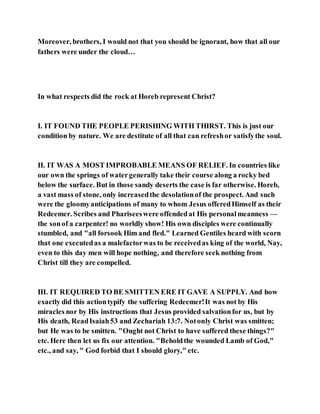 Moreover, brothers, I would not that you should be ignorant, how that all our
fathers were under the cloud…
In what respects did the rock at Horeb represent Christ?
I. IT FOUND THE PEOPLE PERISHING WITH THIRST. This is just our
condition by nature. We are destitute of all that can refreshor satisfythe soul.
II. IT WAS A MOST IMPROBABLE MEANS OF RELIEF. In countries like
our own the springs of watergenerally take their course along a rocky bed
below the surface. But in those sandy deserts the case is far otherwise. Horeb,
a vast mass of stone, only increasedthe desolationof the prospect. And such
were the gloomyanticipations of many to whom Jesus offeredHimself as their
Redeemer. Scribes and Phariseeswere offendedat His personalmeanness —
the sonof a carpenter! no worldly show! His own disciples were continually
stumbled, and "all forsook Him and fled." Learned Gentiles heard with scorn
that one executedas a malefactorwas to be receivedas king of the world, Nay,
even to this day men will hope nothing, and therefore seek nothing from
Christ till they are compelled.
III. IT REQUIRED TO BE SMITTEN ERE IT GAVE A SUPPLY. And how
exactly did this actiontypify the suffering Redeemer!It was not by His
miracles nor by His instructions that Jesus provided salvationfor us, but by
His death, ReadIsaiah53 and Zechariah 13:7. Notonly Christ was smitten;
but He was to be smitten. "Ought not Christ to have suffered these things?"
etc. Here then let us fix our attention. "Beholdthe wounded Lamb of God,"
etc., and say, " God forbid that I should glory," etc.
 