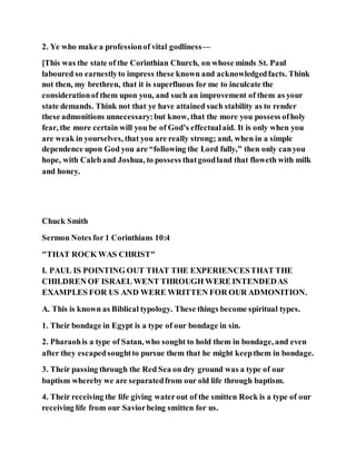 2. Ye who make a professionof vital godliness—
[This was the state of the Corinthian Church, on whose minds St. Paul
laboured so earnestlyto impress these known and acknowledgedfacts. Think
not then, my brethren, that it is superfluous for me to inculcate the
considerationof them upon you, and such an improvement of them as your
state demands. Think not that ye have attained such stability as to render
these admonitions unnecessary:but know, that the more you possess ofholy
fear, the more certain will you be of God’s effectualaid. It is only when you
are weak in yourselves, that you are really strong; and, when in a simple
dependence upon God you are “following the Lord fully,” then only canyou
hope, with Caleband Joshua, to possess thatgoodland that floweth with milk
and honey.
Chuck Smith
Sermon Notes for 1 Corinthians 10:4
"THAT ROCK WAS CHRIST"
I. PAUL IS POINTING OUT THAT THE EXPERIENCESTHAT THE
CHILDREN OF ISRAEL WENT THROUGH WERE INTENDEDAS
EXAMPLES FOR US AND WERE WRITTEN FOR OUR ADMONITION.
A. This is known as Biblical typology. These things become spiritual types.
1. Their bondage in Egypt is a type of our bondage in sin.
2. Pharaohis a type of Satan, who sought to hold them in bondage, and even
after they escapedsoughtto pursue them that he might keepthem in bondage.
3. Their passing through the Red Sea on dry ground was a type of our
baptism whereby we are separatedfrom our old life through baptism.
4. Their receiving the life giving waterout of the smitten Rock is a type of our
receiving life from our Saviorbeing smitten for us.
 