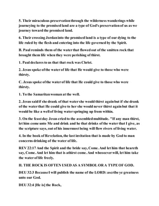 5. Their miraculous preservationthrough the wilderness wanderings while
journeying to the promised land are a type of God's preservationof us as we
journey toward the promised land.
6. Their crossing Jordaninto the promised land is a type of our dying to the
life ruled by the flesh and entering into the life governed by the Spirit.
B. Paul reminds them of the waterthat flowedout of the smitten rock that
brought them life when they were perishing of thirst.
1. Paul declares to us that that rock was Christ.
2. Jesus spoke ofthe waterof life that He would give to those who were
thirsty.
C. Jesus spoke ofthe waterof life that He could give to those who were
thirsty.
1. To the Samaritanwoman at the well.
2. Jesus saidif she drank of that watershe would thirst againbut if she drank
of the waterthat He could give to her she would never thirst againbut that it
would be like a wellof living waterspringing up from within.
3. On the feastday Jesus cried to the assembledmultitude. "If any man thirst,
let him come unto Me and drink and he that drinks of the water that I give, as
the scripture says, out of his innermost being will flow rivers of living water.
4. In the book of Revelation, the last invitation that is made by God to man
concerns drinking of the water of life.
REV 22:17 And the Spirit and the bride say, Come. And let him that heareth
say, Come. And let him that is athirst come. And whosoeverwill, let him take
the waterof life freely.
II. THE ROCK IS OFTEN USED AS A SYMBOL OR A TYPE OF GOD.
DEU 32:3 BecauseI will publish the name of the LORD: ascribe ye greatness
unto our God.
DEU 32:4 [He is] the Rock,
 