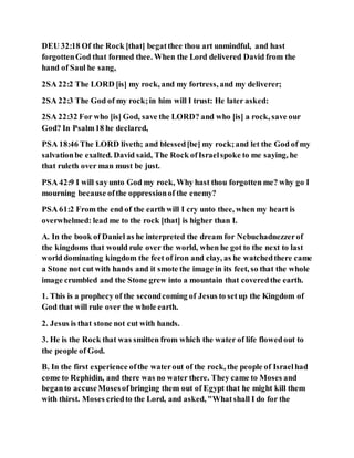 DEU 32:18 Of the Rock [that] begatthee thou art unmindful, and hast
forgottenGod that formed thee. When the Lord delivered David from the
hand of Saul he sang,
2SA 22:2 The LORD [is] my rock, and my fortress, and my deliverer;
2SA 22:3 The God of my rock;in him will I trust: He later asked:
2SA 22:32 For who [is] God, save the LORD? and who [is] a rock, save our
God? In Psalm18 he declared,
PSA 18:46 The LORD liveth; and blessed[be] my rock;and let the God of my
salvationbe exalted. David said, The Rock ofIsraelspoke to me saying, he
that ruleth over man must be just.
PSA 42:9 I will sayunto God my rock, Why hast thou forgotten me? why go I
mourning because ofthe oppressionof the enemy?
PSA 61:2 From the end of the earth will I cry unto thee, when my heart is
overwhelmed: lead me to the rock [that] is higher than I.
A. In the book of Daniel as he interpreted the dream for Nebuchadnezzerof
the kingdoms that would rule over the world, when he got to the next to last
world dominating kingdom the feet of iron and clay, as he watchedthere came
a Stone not cut with hands and it smote the image in its feet, so that the whole
image crumbled and the Stone grew into a mountain that coveredthe earth.
1. This is a prophecy of the secondcoming of Jesus to setup the Kingdom of
God that will rule over the whole earth.
2. Jesus is that stone not cut with hands.
3. He is the Rock that was smitten from which the water of life flowedout to
the people of God.
B. In the first experience ofthe waterout of the rock, the people of Israelhad
come to Rephidin, and there was no water there. They came to Moses and
beganto accuseMosesofbringing them out of Egypt that he might kill them
with thirst. Moses criedto the Lord, and asked, "Whatshall I do for the
 