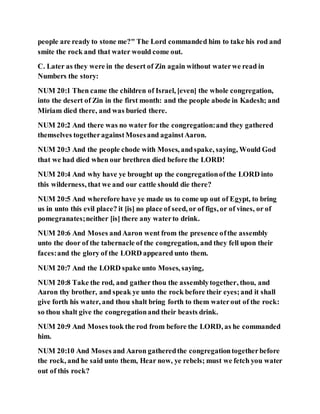 people are ready to stone me?" The Lord commanded him to take his rod and
smite the rock and that water would come out.
C. Later as they were in the desert of Zin again without waterwe read in
Numbers the story:
NUM 20:1 Then came the children of Israel, [even] the whole congregation,
into the desert of Zin in the first month: and the people abode in Kadesh; and
Miriam died there, and was buried there.
NUM 20:2 And there was no water for the congregation:and they gathered
themselves togetheragainstMosesand againstAaron.
NUM 20:3 And the people chode with Moses, andspake, saying, Would God
that we had died when our brethren died before the LORD!
NUM 20:4 And why have ye brought up the congregationofthe LORD into
this wilderness, that we and our cattle should die there?
NUM 20:5 And wherefore have ye made us to come up out of Egypt, to bring
us in unto this evil place? it [is] no place of seed, or of figs, or of vines, or of
pomegranates;neither [is] there any waterto drink.
NUM 20:6 And Moses andAaron went from the presence ofthe assembly
unto the door of the tabernacle of the congregation, and they fell upon their
faces:and the glory of the LORD appeared unto them.
NUM 20:7 And the LORD spake unto Moses, saying,
NUM 20:8 Take the rod, and gather thou the assemblytogether, thou, and
Aaron thy brother, and speak ye unto the rock before their eyes;and it shall
give forth his water, and thou shalt bring forth to them waterout of the rock:
so thou shalt give the congregationand their beasts drink.
NUM 20:9 And Moses took the rod from before the LORD, as he commanded
him.
NUM 20:10 And Moses and Aaron gatheredthe congregationtogetherbefore
the rock, and he said unto them, Hear now, ye rebels; must we fetch you water
out of this rock?
 