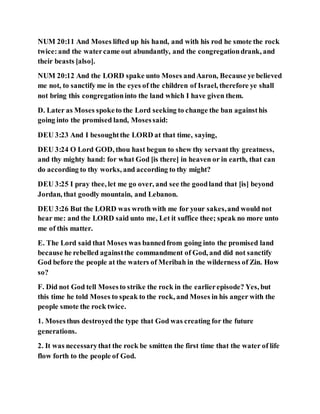 NUM 20:11 And Moses lifted up his hand, and with his rod he smote the rock
twice:and the watercame out abundantly, and the congregationdrank, and
their beasts [also].
NUM 20:12 And the LORD spake unto Moses andAaron, Because ye believed
me not, to sanctify me in the eyes of the children of Israel, therefore ye shall
not bring this congregationinto the land which I have given them.
D. Later as Moses spoketo the Lord seeking to change the ban againsthis
going into the promised land, Mosessaid:
DEU 3:23 And I besoughtthe LORD at that time, saying,
DEU 3:24 O Lord GOD, thou hast begun to shew thy servant thy greatness,
and thy mighty hand: for what God [is there] in heaven or in earth, that can
do according to thy works, and according to thy might?
DEU 3:25 I pray thee, let me go over, and see the goodland that [is] beyond
Jordan, that goodly mountain, and Lebanon.
DEU 3:26 But the LORD was wroth with me for your sakes,and would not
hear me: and the LORD said unto me, Let it suffice thee; speak no more unto
me of this matter.
E. The Lord said that Moses was bannedfrom going into the promised land
because he rebelled againstthe commandment of God, and did not sanctify
God before the people at the waters of Meribah in the wilderness of Zin. How
so?
F. Did not God tell Mosesto strike the rock in the earlierepisode? Yes, but
this time he told Moses to speak to the rock, and Moses in his anger with the
people smote the rock twice.
1. Mosesthus destroyed the type that God was creating for the future
generations.
2. It was necessarythat the rock be smitten the first time that the water of life
flow forth to the people of God.
 