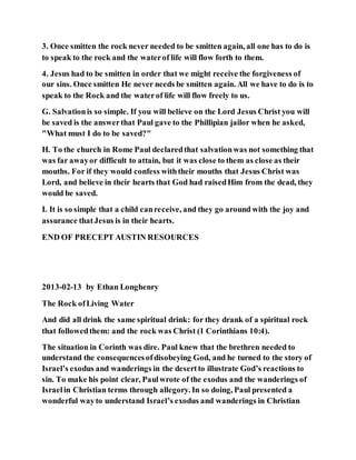 3. Once smitten the rock never needed to be smitten again, all one has to do is
to speak to the rock and the waterof life will flow forth to them.
4. Jesus had to be smitten in order that we might receive the forgiveness of
our sins. Once smitten He never needs be smitten again. All we have to do is to
speak to the Rock and the waterof life will flow freely to us.
G. Salvationis so simple. If you will believe on the Lord Jesus Christ you will
be saved is the answerthat Paul gave to the Phillipian jailor when he asked,
"What must I do to be saved?"
H. To the church in Rome Paul declaredthat salvationwas not something that
was far awayor difficult to attain, but it was close to them as close as their
mouths. For if they would confess withtheir mouths that Jesus Christ was
Lord, and believe in their hearts that God had raisedHim from the dead, they
would be saved.
I. It is so simple that a child canreceive, and they go around with the joy and
assurance thatJesus is in their hearts.
END OF PRECEPT AUSTIN RESOURCES
2013-02-13 by Ethan Longhenry
The Rock ofLiving Water
And did all drink the same spiritual drink: for they drank of a spiritual rock
that followedthem: and the rock was Christ (1 Corinthians 10:4).
The situation in Corinth was dire. Paul knew that the brethren needed to
understand the consequencesofdisobeying God, and he turned to the story of
Israel’s exodus and wanderings in the desertto illustrate God’s reactions to
sin. To make his point clear, Paulwrote of the exodus and the wanderings of
Israelin Christian terms through allegory. In so doing, Paul presented a
wonderful wayto understand Israel’s exodus and wanderings in Christian
 