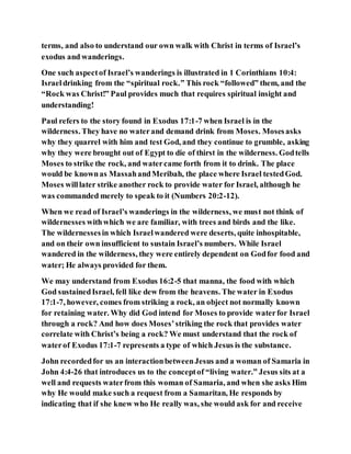 terms, and also to understand our own walk with Christ in terms of Israel’s
exodus and wanderings.
One such aspectof Israel’s wanderings is illustrated in 1 Corinthians 10:4:
Israeldrinking from the “spiritual rock.” This rock “followed” them, and the
“Rock was Christ!” Paul provides much that requires spiritual insight and
understanding!
Paul refers to the story found in Exodus 17:1-7 when Israel is in the
wilderness. They have no waterand demand drink from Moses. Mosesasks
why they quarrel with him and test God, and they continue to grumble, asking
why they were brought out of Egypt to die of thirst in the wilderness. Godtells
Moses to strike the rock, and watercame forth from it to drink. The place
would be knownas MassahandMeribah, the place where Israel testedGod.
Moses willlater strike another rock to provide water for Israel, although he
was commanded merely to speak to it (Numbers 20:2-12).
When we read of Israel’s wanderings in the wilderness, we must not think of
wildernesses withwhich we are familiar, with trees and birds and the like.
The wildernessesin which Israelwandered were deserts, quite inhospitable,
and on their own insufficient to sustain Israel’s numbers. While Israel
wandered in the wilderness, they were entirely dependent on Godfor food and
water; He always provided for them.
We may understand from Exodus 16:2-5 that manna, the food with which
God sustainedIsrael, fell like dew from the heavens. The water in Exodus
17:1-7, however, comes from striking a rock, an object not normally known
for retaining water. Why did God intend for Moses to provide waterfor Israel
through a rock? And how does Moses’striking the rock that provides water
correlate with Christ’s being a rock? We must understand that the rock of
waterof Exodus 17:1-7 represents a type of which Jesus is the substance.
John recordedfor us an interactionbetweenJesus and a woman of Samaria in
John 4:4-26 that introduces us to the conceptof “living water.” Jesus sits at a
well and requests waterfrom this woman of Samaria, and when she asks Him
why He would make such a request from a Samaritan, He responds by
indicating that if she knew who He really was, she would ask for and receive
 