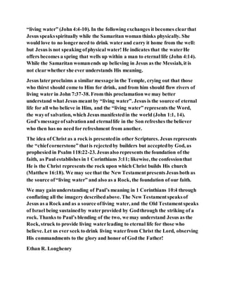 “living water” (John 4:4-10). In the following exchanges it becomes clearthat
Jesus speaksspiritually while the Samaritan woman thinks physically. She
would love to no longerneed to drink waterand carry it home from the well:
but Jesus is not speaking ofphysical water! He indicates that the waterHe
offers becomes a spring that wells up within a man to eternal life (John 4:14).
While the Samaritan womanends up believing in Jesus as the Messiah, it is
not clearwhether she ever understands His meaning.
Jesus laterproclaims a similar message in the Temple, crying out that those
who thirst should come to Him for drink, and from him should flow rivers of
living water in John 7:37-38. From this proclamation we may better
understand what Jesus meant by “living water”. Jesus is the source of eternal
life for all who believe in Him, and the “living water” represents the Word,
the wayof salvation, which Jesus manifestedin the world (John 1:1, 14).
God’s message ofsalvationand eternallife in the Son refreshes the believer
who then has no need for refreshment from another.
The idea of Christ as a rock is presentedin other Scriptures. Jesus represents
the “chiefcornerstone” thatis rejectedby builders but acceptedby God, as
prophesied in Psalm 118:22-23. Jesusalso represents the foundation of the
faith, as Paul establishes in 1 Corinthians 3:11; likewise, the confessionthat
He is the Christ represents the rock upon which Christ builds His church
(Matthew 16:18). We may see that the New Testamentpresents Jesus both as
the source of“living water” and also as a Rock, the foundation of our faith.
We may gainunderstanding of Paul’s meaning in 1 Corinthians 10:4 through
conflating all the imagery describedabove. The New Testamentspeaksof
Jesus as a Rock and as a source ofliving water, and the Old Testamentspeaks
of Israel being sustainedby waterprovided by Godthrough the striking of a
rock. Thanks to Paul’s blending of the two, we may understand Jesus as the
Rock, struck to provide living waterleading to eternal life for those who
believe. Let us ever seek to drink living waterfrom Christ the Lord, observing
His commandments to the glory and honor of God the Father!
Ethan R. Longhenry
 