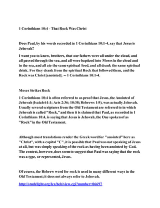1 Corinthians 10:4 - That Rock Was Christ
Does Paul, by his words recordedin 1 Corinthians 10:1-4, saythat Jesus is
Jehovah?
I want you to know, brothers, that our fathers were all under the cloud, and
all passedthrough the sea, and all were baptized into Moses in the cloud and
in the sea, and all ate the same spiritual food, and all drank the same spiritual
drink. For they drank from the spiritual Rock that followedthem, and the
Rock was Christ[anointed]. -- 1 Corinthians 10:1-4.
Moses StrikesRock
1 Corinthians 10:4 is often referred to as proof that Jesus, the Anointed of
Jehovah(Isaiah 61:1; Acts 2:36; 10:38;Hebrews 1:9), was actually Jehovah.
Usually severalscriptures from the Old Testamentare referred to in which
Jehovahis called "Rock,"and then it is claimed that Paul, as recordedin 1
Corinthians 10:4, is saying that Jesus is Jehovah, the One spokenof as
"Rock"in the Old Testament.
Although most translations render the Greek wordfor "anointed" here as
"Christ", with a capital"C", it is possible that Paul was not speaking of Jesus
at all, but was simply speaking of the rock as having been anointed by God.
The context, however, does seemto suggestthat Paul was saying that the rock
was a type, or represented, Jesus.
Of course, the Hebrew word for rock is used in many different ways in the
Old Testament;it does not always refer to Jehovah.
http://studylight.org/lex/heb/view.cgi?number=06697
 