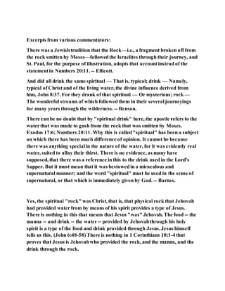 Excerpts from various commentators:
There was a Jewishtradition that the Rock—i.e., a fragment broken off from
the rock smitten by Moses—followedthe Israelites through their journey, and
St. Paul, for the purpose of illustration, adopts that accountinstead of the
statementin Numbers 20:11. -- Ellicott.
And did all drink the same spiritual — That is, typical; drink — Namely,
typical of Christ and of the living water, the divine influence derived from
him, John 8:37. For they drank of that spiritual — Or mysterious; rock —
The wonderful streams of which followedthem in their severaljourneyings
for many years through the wilderness. -- Benson.
There can be no doubt that by "spiritual drink" here, the apostle refers to the
waterthat was made to gush from the rock that was smitten by Moses.
Exodus 17:6; Numbers 20:11. Why this is called"spiritual" has been a subject
on which there has been much difference of opinion. It cannot be because
there was anything specialin the nature of the water, for it was evidently real
water, suited to allay their thirst. There is no evidence, as many have
supposed, that there was a reference in this to the drink used in the Lord's
Supper. But it must mean that it was bestowedin a miraculous and
supernatural manner; and the word "spiritual" must be used in the sense of
supernatural, or that which is immediately given by God. -- Barnes.
Yes, the spiritual "rock" was Christ, that is, that physical rock that Jehovah
had provided waterfrom by means of his spirit provides a type of Jesus.
There is nothing in this that means that Jesus "was" Jehovah. The food -- the
manna -- and drink -- the water-- provided by Jehovahthrough his holy
spirit is a type of the food and drink provided through Jesus. Jesus himself
tells us this. (John 6:48-58)There is nothing in 1 Corinthians 10:1-4 that
proves that Jesus is Jehovahwho provided the rock, and the manna, and the
drink through the rock.
 