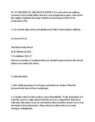IV. IT YIELDED AN ABUNDANT SUPPLY. For such a host no ordinary
stream of waterwould suffice;but here was enoughand to spare. And such is
the supply of spiritual blessings whichis treasured up in Christ Jesus
(Colossians1:19).
V. IT SAVED THE LIVES OF REBELS IF THEY WOULD BUT DRINK.
(J. Jowett, M.A.)
The Rock in the Desert
R. D. Hitchcock, D.D.
1 Corinthians 10:1-13
Moreover, brothers, I would not that you should be ignorant, how that all our
fathers were under the cloud…
I. THE DESERT.
1. Our sinful parentage is our Egypt, and death our Jordan. What lies
betweenis the desertof our wanderings.
2. Considerwhat it is that renders a desertformidable. To the dromedary it is
what the sea is to a ship; almostwhat the air is to a winged bird. But not so
with man. His nature is not so well suited to those trackless wastes.So we were
not made to feel at home here. Many tokens are there that we are only
strangers and pilgrims.
 