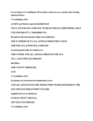 Let us look at 1 Corinthians 10:4 and its context to see exactlywhat is being
spokenof here.
1 Corinthians 10:1
ou thelw garhumas agnoeinadelphoi hoti
NOT I AM WILLING FOR YOU TO BE IGNORANT, BROTHERS, THAT
3756 230910634771_7005000803754
hoi pateres heemwnpantes hupo teen nepheleen
THE FATHERS OF US ALL (ONES)UNDER THE CLOUD
3588 39621473_839565259_5 3588 3507
eesankaipantes dia tees thalassees
THEY WERE AND ALL (ONES)THROUGH THE SEA
1511_325323956122335882281
dieelthon
THEY WENT THROUGH,
1330
1 Corinthians 10:2
kai pantes eis ton mwuseenebaptisanto en tee
AND ALL (ONES)INTO THE MOSES THEYWERE BAPTIZED IN THE
2532 3956151935883475090717223588
nephelee kai en tee thalassee
CLOUD AND IN THE SEA,
3507 2532172235882281
1 Corinthians 10:3
 