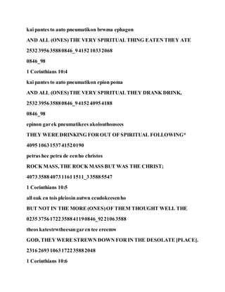 kai pantes to auto pneumatikon brwma ephagon
AND ALL (ONES)THE VERY SPIRITUAL THING EATEN THEY ATE
2532 395635880846_9415210332068
0846_98
1 Corinthians 10:4
kai pantes to auto pneumatikon epion poma
AND ALL (ONES)THE VERY SPIRITUAL THEY DRANK DRINK,
2532 395635880846_9415240954188
0846_98
epinon garek pneumatikees akolouthousees
THEY WERE DRINKING FOR OUT OF SPIRITUAL FOLLOWING*
4095 1063153741520190
petras hee petra de eenho christos
ROCK MASS, THE ROCK MASS BUT WAS THE CHRIST;
4073 3588407311611511_335885547
1 Corinthians 10:5
all ouk en tois pleiosin autwn eeudokeesenho
BUT NOT IN THE MORE (ONES)OF THEM THOUGHT WELL THE
0235 37561722358841190846_9221063588
theos katestrwtheesangaren tee ereemw
GOD, THEY WERE STREWN DOWN FOR IN THE DESOLATE [PLACE].
2316 26931063172235882048
1 Corinthians 10:6
 