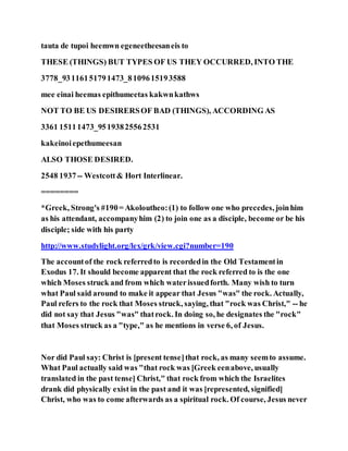 tauta de tupoi heemwn egeneetheesaneis to
THESE (THINGS) BUT TYPES OF US THEY OCCURRED, INTO THE
3778_93116151791473_8109615193588
mee einai heemas epithumeetas kakwnkathws
NOT TO BE US DESIRERSOF BAD (THINGS), ACCORDING AS
3361 15111473_95193825562531
kakeinoiepethumeesan
ALSO THOSE DESIRED.
2548 1937-- Westcott& Hort Interlinear.
========
*Greek, Strong's #190= Akoloutheo:(1) to follow one who precedes, joinhim
as his attendant, accompanyhim (2) to join one as a disciple, become or be his
disciple; side with his party
http://www.studylight.org/lex/grk/view.cgi?number=190
The accountof the rock referredto is recordedin the Old Testamentin
Exodus 17. It should become apparent that the rock referred to is the one
which Moses struck and from which waterissuedforth. Many wish to turn
what Paul said around to make it appear that Jesus "was" the rock. Actually,
Paul refers to the rock that Moses struck, saying, that "rock was Christ," -- he
did not say that Jesus "was" thatrock. In doing so, he designates the "rock"
that Moses struck as a "type," as he mentions in verse 6, of Jesus.
Nor did Paul say: Christ is [present tense]that rock, as many seemto assume.
What Paul actually said was "that rock was [Greek eenabove, usually
translated in the past tense] Christ," that rock from which the Israelites
drank did physically exist in the past and it was [represented, signified]
Christ, who was to come afterwards as a spiritual rock. Of course, Jesus never
 