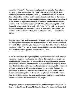 was a literal "rock" -- Paul is speaking figuratively, typically. Paul is here
drawing an illustration of how the "rock" that the Israelites drank from
spiritually represents, prefigures, Jesus.(1 Corinthians 10:6,11)In verse 3
Paul tells us of the spiritual food which the Israelites ate, that is, the manna,
food which was provided by means of God's spirit. (Jesus had earlier referred
to this manna as representing himself. -- John 6:31-58)Then Paul tells of a
spiritual rock -- a miraculous rock provided by Jehovahthrough his spirit --
from which they drank. (Nehemiah9:15; Psalm 78)The rock and its water,
provided spiritually by Jehovah, Paul tells us figuratively foreshadows the
spiritual rock who followedthem, that is, who came later. -- 1 Corinthians
10:3,4.
In other words, Paul is giving examples [Greek transliteration:tupoi, types] in
the history of the nation of Israelthat are a benefit to the Christian, as shown
in verse 6. There is the type, the foreshadow, and that which followedthe type,
that is the reality. The type, or shadow, comes before the reality. The spiritual
rock that followedthe type that precededit was Christ.
It was Moses,who at the beginning of his experience as a servant of Jehovah
was so very meek, so very humble, but who, at the conclusionof his career,
was hindered from entering the promised land as a punishment for spiritual
pride or self-assurance,whenhe should have given Jehovahthe glory. Let us
note the circumstances:Moses, as Jehovah's specialservant, had led Israelout
of Egypt acrossthe RedSea into the wilderness, enroute for Canaan. He
performed, by Jehovah's direction, severalmiracles on the journey. One of
them was the smiting of the rock when the people were famished for water.
God directed him to smite the rock;and from that rock flowedan abundant
stream of waterfor the refreshment of the people.
The people, however, were not appreciative, and showedgreatlack of faith in
God as well as Moses. (Exodus 32)Thus, Paul says:"with most of them, God
 