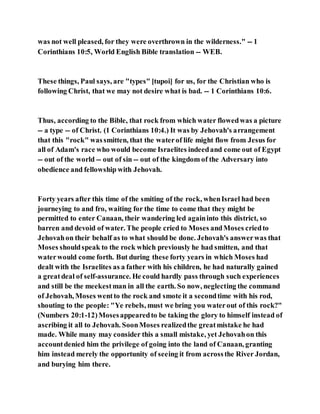 was not well pleased, for they were overthrown in the wilderness." -- 1
Corinthians 10:5, World English Bible translation -- WEB.
These things, Paul says, are "types" [tupoi] for us, for the Christian who is
following Christ, that we may not desire what is bad. -- 1 Corinthians 10:6.
Thus, according to the Bible, that rock from which water flowedwas a picture
-- a type -- of Christ. (1 Corinthians 10:4.) It was by Jehovah's arrangement
that this "rock" wassmitten, that the waterof life might flow from Jesus for
all of Adam's race who would become Israelites indeedand come out of Egypt
-- out of the world -- out of sin -- out of the kingdom of the Adversary into
obedience and fellowship with Jehovah.
Forty years after this time of the smiting of the rock, whenIsrael had been
journeying to and fro, waiting for the time to come that they might be
permitted to enter Canaan, their wandering led againinto this district, so
barren and devoid of water. The people cried to Moses andMoses criedto
Jehovahon their behalf as to what should be done. Jehovah's answerwas that
Moses shouldspeak to the rock which previously he had smitten, and that
waterwould come forth. But during these forty years in which Moses had
dealt with the Israelites as a father with his children, he had naturally gained
a greatdeal of self-assurance. He could hardly pass through such experiences
and still be the meekestman in all the earth. So now, neglecting the command
of Jehovah, Moses wentto the rock and smote it a secondtime with his rod,
shouting to the people: "Ye rebels, must we bring you waterout of this rock?"
(Numbers 20:1-12)Mosesappearedto be taking the glory to himself instead of
ascribing it all to Jehovah. SoonMoses realizedthe greatmistake he had
made. While many may consider this a small mistake, yet Jehovahon this
accountdenied him the privilege of going into the land of Canaan, granting
him instead merely the opportunity of seeing it from acrossthe River Jordan,
and burying him there.
 