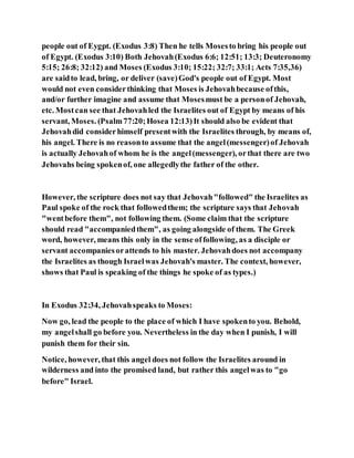 people out of Eygpt. (Exodus 3:8) Then he tells Mosesto bring his people out
of Egypt. (Exodus 3:10) Both Jehovah(Exodus 6:6; 12:51; 13:3; Deuteronomy
5:15; 26:8; 32:12) and Moses (Exodus 3:10; 15:22; 32:7; 33:1; Acts 7:35,36)
are saidto lead, bring, or deliver (save)God's people out of Egypt. Most
would not even considerthinking that Moses is Jehovahbecause ofthis,
and/or further imagine and assume that Mosesmust be a personof Jehovah,
etc. Mostcan see that Jehovahled the Israelites out of Egypt by means of his
servant, Moses. (Psalm77:20;Hosea 12:13)It should also be evident that
Jehovahdid considerhimself presentwith the Israelites through, by means of,
his angel. There is no reasonto assume that the angel(messenger)of Jehovah
is actually Jehovahof whom he is the angel(messenger), orthat there are two
Jehovahs being spokenof, one allegedlythe father of the other.
However, the scripture does not say that Jehovah"followed" the Israelites as
Paul spoke of the rock that followedthem; the scripture says that Jehovah
"wentbefore them", not following them. (Some claim that the scripture
should read "accompaniedthem", as going alongside of them. The Greek
word, however, means this only in the sense offollowing, as a disciple or
servant accompaniesorattends to his master. Jehovahdoes not accompany
the Israelites as though Israelwas Jehovah's master. The context, however,
shows that Paul is speaking of the things he spoke of as types.)
In Exodus 32:34, Jehovahspeaks to Moses:
Now go, lead the people to the place of which I have spokento you. Behold,
my angelshall go before you. Nevertheless in the day when I punish, I will
punish them for their sin.
Notice, however, that this angel does not follow the Israelites around in
wilderness and into the promised land, but rather this angelwas to "go
before" Israel.
 