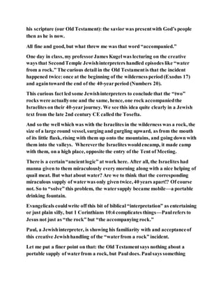 his scripture (our Old Testament): the savior was presentwith God’s people
then as he is now.
All fine and good, but what threw me was that word “accompanied.”
One day in class, my professorJames Kugelwas lecturing on the creative
ways that SecondTemple Jewishinterpreters handled episodes like “water
from a rock.” The curious detail in the Old Testamentis that the incident
happened twice:once at the beginning of the wilderness period (Exodus 17)
and againtoward the end of the 40-yearperiod (Numbers 20).
This curious fact led some Jewishinterpreters to conclude that the “two”
rocks were actuallyone and the same, hence, one rock accompaniedthe
Israelites on their 40-yearjourney. We see this idea quite clearly in a Jewish
text from the late 2nd century CE called the Tosefta.
And so the well which was with the Israelites in the wilderness was a rock, the
size of a large round vessel, surging and gurgling upward, as from the mouth
of its little flask, rising with them up onto the mountains, and going down with
them into the valleys. Whereverthe Israelites wouldencamp, it made camp
with them, on a high place, opposite the entry of the Tent of Meeting.
There is a certain“ancientlogic” at work here. After all, the Israelites had
manna given to them miraculously every morning along with a nice helping of
quail meat. But what about water? Are we to think that the corresponding
miraculous supply of waterwas only given twice, 40 years apart!? Of course
not. So to “solve” this problem, the watersupply became mobile—a portable
drinking fountain.
Evangelicals couldwrite off this bit of biblical “interpretation” as entertaining
or just plain silly, but 1 Corinthians 10:4 complicates things—Paulrefers to
Jesus not just as “the rock” but “the accompanying rock.”
Paul, a Jewishinterpreter, is showing his familiarity with and acceptanceof
this creative Jewishhandling of the “waterfrom a rock” incident.
Let me put a finer point on that: the Old Testamentsays nothing about a
portable supply of waterfrom a rock, but Paul does. Paulsays something
 