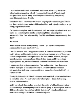 about the Old Testamentthat the Old Testamentdoesn’tsay. He wasn’t
following the evangelicalrule of “grammatical-historical” contextual
interpretation. He was doing something else—something odd (for us),
something ancientand Jewish.
Once I saw this, I knew the Bible was no longer protectedunder glass. Itwas
out there, part of an ancient world I really didn’t understand—and was never
really prepared to handle.
For Paul—aninspired apostle—to acceptsuch a strange legendand treat it as
fact is not something that can be easilybrought into an evangelical
framework. “But Paul is inspired by God! He would never saysomething like
this!!”
But he did.
And it struck me that Paul probably couldn’t get a job teaching at the
seminary that taught me about Paul.
This aha moment didn’t happen in isolation. It came in the context of years of
pretty intense and in-depth doctoralwork where my main area of focus was
SecondTemple biblical interpretation. But here, at this moment, the light
turned on, some tumblers clunked heavily into place, and I was seeing a
biggerpicture, not just about this one verse but about the Bible as a whole.
I was seeing right before my eyes that Paul and the other New Testament
writers were part of this ancientworld of Jewishtraditions of biblical
interpretation. And what seems so odd to us was right at home in Paul’s 1st
century world.
Evangelicalattempts to make Paul sound more evangelicaland less Jewish—
to make him into a “sound” interpreter of scripture—immediately rang
hollow, and continue to.
And I knew back then, as I do now, that the model of biblical interpretation I
had been taught was not going to cut it if I was going to try to explain how my
Bible works rather than defend a Bible that doesn’t exist. I couldn’t deny
what I was seeing. I knew I had some thinking to do.
 