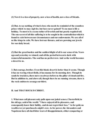 (1) Now it is a loss of property, now a loss of health, now a loss of friends.
(2) But, to say nothing of what is lost, who needs be reminded of the countless
prizes which we may sigh for, but have never gained? To no man is life a
holiday. To most is it a scene rather of feverish and but poorly requited toil.
The one secretof all this suffering is to be sought in the contradictionwhich is
found to exist betweenour circumstances and our endowments. We are all of
us like kings in exile. We have lostour thrones, and are pawning our jewels
for our daily bread.
(3) But the greatburden and the saddestblight of all is our sense ofsin. Years
ago and yesterday we sinned; and all the period betweenis dark with
remorseful memories. The soul has no perfectrest. And so the world becomes
a desertto us.
3. But courage, brother. Even this blank desertis better than it seems. Though
it has no waving wheat-fields, it has manna for its morning dew. Though its
sands be trackless, there move on always before us the pillar of cloud and fire.
But in addition to, and above all, though there be no running streams, there is
the rock smitten to assuage ourthirst.
II. And THAT ROCK IS CHRIST.
1. What men call pleasure only palls upon our jaded senses.Chesterfield, in
his old age, saidof the world: "I have enjoyed all its pleasures, and
consequentlyknow their futility, and do not regrettheir loss." As for gold, no
wealth everyet purchased a night's rest. As for power, the Alexanders and
Napoleons have all shed bitter tears of disappointment, either conquering or
 