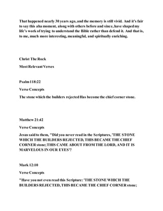 That happened nearly 30 years ago, and the memory is still vivid. And it’s fair
to say this aha moment, along with others before and since, have shapedmy
life’s work of trying to understand the Bible rather than defend it. And that is,
to me, much more interesting, meaningful, and spiritually enriching.
Christ The Rock
MostRelevantVerses
Psalm118:22
Verse Concepts
The stone which the builders rejectedHas become the chief corner stone.
Matthew 21:42
Verse Concepts
Jesus saidto them, "Did you never read in the Scriptures, 'THE STONE
WHICH THE BUILDERS REJECTED, THIS BECAME THE CHIEF
CORNER stone;THIS CAME ABOUT FROM THE LORD, AND IT IS
MARVELOUS IN OUR EYES'?
Mark 12:10
Verse Concepts
"Have you not even read this Scripture: 'THE STONE WHICH THE
BUILDERS REJECTED,THIS BECAME THE CHIEF CORNER stone;
 
