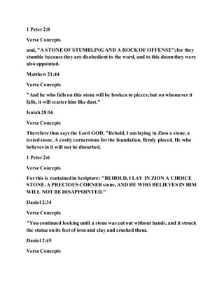 1 Peter2:8
Verse Concepts
and, "A STONE OF STUMBLING AND A ROCKOF OFFENSE";for they
stumble because they are disobedient to the word, and to this doom they were
also appointed.
Matthew 21:44
Verse Concepts
"And he who falls on this stone will be broken to pieces;but on whomever it
falls, it will scatterhim like dust."
Isaiah28:16
Verse Concepts
Therefore thus says the Lord GOD, "Behold, I am laying in Zion a stone, a
testedstone, A costly cornerstone forthe foundation, firmly placed. He who
believes in it will not be disturbed.
1 Peter2:6
Verse Concepts
For this is containedin Scripture: "BEHOLD, I LAY IN ZION A CHOICE
STONE, A PRECIOUS CORNER stone, AND HE WHO BELIEVES IN HIM
WILL NOT BE DISAPPOINTED."
Daniel 2:34
Verse Concepts
"You continued looking until a stone was cut out without hands, and it struck
the statue on its feetof iron and clay and crushed them.
Daniel 2:45
Verse Concepts
 