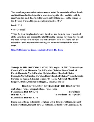 "Inasmuch as you saw that a stone was cut out of the mountain without hands
and that it crushed the iron, the bronze, the clay, the silver and the gold, the
greatGod has made known to the king what will take place in the future; so
the dream is true and its interpretation is trustworthy."
Daniel 2:35
Verse Concepts
"Then the iron, the clay, the bronze, the silver and the gold were crushed all
at the same time and became like chaff from the summer threshing floors; and
the wind carriedthem awayso that not a trace of them was found But the
stone that struck the statue became a greatmountain and filled the whole
earth.
https://bible.knowing-jesus.com/topics/Christ-The-Rock
Messagefor THE LORD'S DAY MORNING, August 18, 2013 ChristianHope
Church of Christ, Plymouth, North Carolina Christian Hope Church of
Christ, Plymouth, North Carolina Christian Hope Church of Christ,
Plymouth, North Carolina Christian Hope Church of Christ, Plymouth, North
Carolina by Reggie A. Braziel, Minister by Reggie A. Braziel, Minister by
Reggie A. Braziel, Minister by Reggie A. Braziel, Minister
JESUS IS THE JESUS IS THE JESUS IS THE JESUS IS THE
rock of ages rock ofages rock ofages rock ofages
I Corinthians 10:1-4 (NKJV) I Corinthians
10:1-4 (NKJV) I Corinthians 10:1-4 (NKJV)
I Corinthians 10:1-4 (NKJV)
Please turn with me to tonight's scripture text in First Corinthians, the tenth
First Corinthians, the tenth First Corinthians, the tenth First Corinthians, the
 