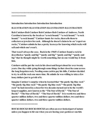 >>>>>>>>>>>>>>>>>>>>>>>>>>>>>>>>>>>>>>>>>>>>>>>>>>>>>>>>>>
>>>>>>>>>>>
Introduction Introduction Introduction Introduction
ILLUSTRATION ILLUSTRATION ILLUSTRATION ILLUSTRATION
Rob Cutshaw Rob Cutshaw Rob Cutshaw Rob Cutshaw of Andrews, North
Carolina is known by the locals as “a rock hound.” “a rock hound.” “a rock
hound.” “a rock hound.” Cutshaw hunts for rocks, thensells them to
collectors orjewelers forcash. Although he doesn't claim to be an “expert on
rocks,” Cutshaw admits he has a pretty keeneye for knowing which rocks will
sell and which one's won't.
That wasn't always the case. Backin the 1960's Cutshaw found a rock he
describedas “purdy and big” “purdy and big” “purdy and big” “purdy and
big” that he thought might be worth something, but no one would buy it from
him.
Cutshaw said he put the rock in his closetand forgot about for over twenty
years. One day while going through some things in that closethe came across
the long forgotten rock. Needing some cashto pay his bills, Cutshaw decided
to try to sell the rock one more time. He admits he was willing to take a few
lousy dollars just to getrid of it.
Imagine Cutshaw's surprise when he learned that “the purdy big blue rock”
“the purdy big blue rock” “the purdy big blue rock” “the purdy big blue
rock” he had stored in a closetfor two decades turned out to be the world's
largestsapphire, now known as the “The Star of David.” “The Starof
David.” “The Star of David.” “The Starof David.” It is worth two and three
quarter million dollars. two and three quarter million dollars. two and three
quarter million dollars. two and three quarter million dollars.
***********************
ROCKS ROCKS ROCKS ROCKS are often an over-lookedpart of nature
unless you happen to hit one when you are hoeing your gardenor one hits
 