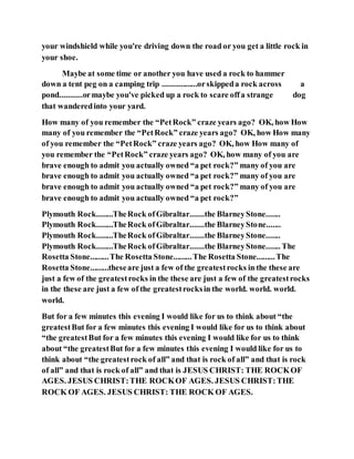 your windshield while you're driving down the road or you get a little rock in
your shoe.
Maybe at some time or another you have used a rock to hammer
down a tent peg on a camping trip .................orskippeda rock across a
pond...........ormaybe you've picked up a rock to scare offa strange dog
that wanderedinto your yard.
How many of you remember the “PetRock” craze years ago? OK, how How
many of you remember the “PetRock” craze years ago? OK, how How many
of you remember the “PetRock” craze years ago? OK, how How many of
you remember the “PetRock” craze years ago? OK, how many of you are
brave enough to admit you actually owned “a pet rock?” many of you are
brave enough to admit you actually owned “a pet rock?” many of you are
brave enough to admit you actually owned “a pet rock?” many of you are
brave enough to admit you actually owned “a pet rock?”
Plymouth Rock........TheRock ofGibraltar.......the BlarneyStone.......
Plymouth Rock........TheRock ofGibraltar.......the BlarneyStone.......
Plymouth Rock........TheRock ofGibraltar.......the BlarneyStone.......
Plymouth Rock........TheRock ofGibraltar.......the BlarneyStone....... The
Rosetta Stone.........The Rosetta Stone.........The Rosetta Stone.........The
Rosetta Stone.........theseare just a few of the greatestrocks in the these are
just a few of the greatestrocks in the these are just a few of the greatestrocks
in the these are just a few of the greatestrocksin the world. world. world.
world.
But for a few minutes this evening I would like for us to think about “the
greatestBut for a few minutes this evening I would like for us to think about
“the greatestBut for a few minutes this evening I would like for us to think
about “the greatestBut for a few minutes this evening I would like for us to
think about “the greatestrock of all” and that is rock of all” and that is rock
of all” and that is rock of all” and that is JESUS CHRIST: THE ROCKOF
AGES. JESUS CHRIST:THE ROCKOF AGES. JESUS CHRIST:THE
ROCK OF AGES. JESUS CHRIST: THE ROCK OF AGES.
 