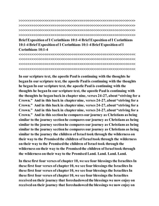 >>>>>>>>>>>>>>>>>>>>>>>>>>>>>>>>>>>>>>>>>>>>>>>>>>>>>>>>
>>>>>>>>>>>>>>>>>>>>>>>>>>>>>>>>>>>>>>>>>>>>>>>>>>>>>>>>
>>>>>>>>>>>>>>>>>>>>>>>>>>>>>>>>>>>>>>>>>>>>>>>>>>>>>>>>
>>>>>>>>>>>>>>>>>>>>>>>>>>>>>>>>>>>>>>>>>>>>>>>>>>>>>>>>
Brief Exposition of I Corinthians 10:1-4 Brief Exposition of I Corinthians
10:1-4 Brief Expositionof I Corinthians 10:1-4 Brief Exposition of I
Corinthians 10:1-4
<<<<<<<<<<<<<<<<<<<<<<<<<<<<<<<<<<<<<<<<<<<<<<<<<<<<<<<<
<<<<<<<<<<<<<<<<<<<<<<<<<<<<<<<<<<<<<<<<<<<<<<<<<<<<<<<<
<<<<<<<<<<<<<<<<<<<<<<<<<<<<<<<<<<<<<<<<<<<<<<<<<<<<<<<<
<<<<<<<<<<<<<<<<<<<<<<<<<<<<<<<<<<<<<<<<<<<<<<<<<<<<<<<<
In our scripture text, the apostle Paul is continuing with the thoughts he
beganIn our scripture text, the apostle Paulis continuing with the thoughts
he began In our scripture text, the apostle Paul is continuing with the
thoughts he beganIn our scripture text, the apostle Paul is continuing with
the thoughts he began back in chapter nine, verses 24-27, about“striving for a
Crown.” And in this back in chapternine, verses 24-27, about“striving for a
Crown.” And in this back in chapternine, verses 24-27, about“striving for a
Crown.” And in this back in chapternine, verses 24-27, about“striving for a
Crown.” And in this sectionhe compares our journey as Christians as being
similar to the journey sectionhe compares our journey as Christians as being
similar to the journey sectionhe compares our journey as Christians as being
similar to the journey sectionhe compares our journey as Christians as being
similar to the journey the children of Israel took through the wilderness on
their way to the Promisedthe children of Israeltook through the wilderness
on their way to the Promisedthe children of Israel took through the
wilderness on their way to the Promisedthe children of Israeltook through
the wilderness on their way to the Promised Land. Land. Land. Land.
In these first four verses of chapter 10, we see four blessings the Israelites In
these first four verses of chapter10, we see four blessings the Israelites In
these first four verses of chapter10, we see four blessings the Israelites In
these first four verses of chapter10, we see four blessings the Israelites
receivedon their journey that foreshadowedthe blessings we now enjoy on
receivedon their journey that foreshadowedthe blessings we now enjoy on
 