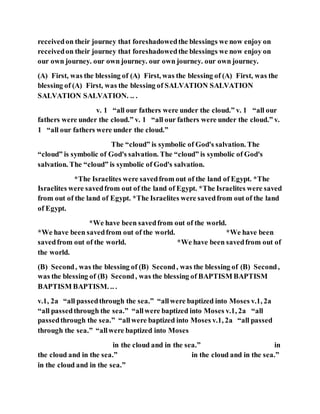 receivedon their journey that foreshadowedthe blessings we now enjoy on
receivedon their journey that foreshadowedthe blessings we now enjoy on
our own journey. our own journey. our own journey. our own journey.
(A) First, was the blessing of (A) First, was the blessing of (A) First, was the
blessing of (A) First, was the blessing of SALVATION SALVATION
SALVATION SALVATION. .. .
v. 1 “all our fathers were under the cloud.” v. 1 “all our
fathers were under the cloud.” v. 1 “all our fathers were under the cloud.” v.
1 “all our fathers were under the cloud.”
The “cloud” is symbolic of God's salvation. The
“cloud” is symbolic of God's salvation. The “cloud” is symbolic of God's
salvation. The “cloud” is symbolic of God's salvation.
*The Israelites were savedfrom out of the land of Egypt. *The
Israelites were savedfrom out of the land of Egypt. *The Israelites were saved
from out of the land of Egypt. *The Israelites were savedfrom out of the land
of Egypt.
*We have been savedfrom out of the world.
*We have been savedfrom out of the world. *We have been
savedfrom out of the world. *We have been savedfrom out of
the world.
(B) Second, was the blessing of (B) Second, was the blessing of (B) Second,
was the blessing of (B) Second, was the blessing of BAPTISM BAPTISM
BAPTISM BAPTISM. .. .
v.1, 2a “all passedthrough the sea.” “allwere baptized into Moses v.1, 2a
“all passedthrough the sea.” “allwere baptized into Moses v.1, 2a “all
passedthrough the sea.” “allwere baptized into Moses v.1, 2a “all passed
through the sea.” “allwere baptized into Moses
in the cloud and in the sea.” in
the cloud and in the sea.” in the cloud and in the sea.”
in the cloud and in the sea.”
 