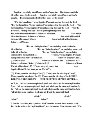Baptism essentiallyidentifies us as God's people. Baptism essentially
identifies us as God's people. Baptism essentiallyidentifies us as God's
people. Baptism essentiallyidentifies us as God's people.
*Forthe Israelites, “being baptized” meant passing through the Red
*Forthe Israelites, “being baptized” meant passing through the Red *For
the Israelites, “being baptized” meant passing through the Red *Forthe
Israelites, “being baptized” meant passing through the Red
Sea, which identified them as followers ofMoses. Sea, which
identified them as followers ofMoses. Sea, which identified
them as followers of Moses. Sea, which identified them as
followers of Moses.
*Forus, “being baptized” means being immersed to be
identified as *Forus, “being baptized” means being immersed
to be identified as *Forus, “being baptized” means being
immersed to be identified as *Forus, “being baptized” means
being immersed to be identified as followers of Jesus Christ.
(Galatians 3:27 followers of Jesus Christ. (Galatians 3:27
followers of Jesus Christ. (Galatians 3:27 followers ofJesus
Christ. (Galatians 3:27 “Foras many of you as has been
baptized into Ch rist, have put on Christ.” )
(C) Third, was the blessing of the (C) Third, was the blessing of the (C)
Third, was the blessing of the (C) Third, was the blessing of the LORD'S
LORD'S LORD'S LORD'S SUPPER SUPPER SUPPER SUPPER... .
vs. 3, 4a “all ate the same spiritual food, and all drank the same spiritual vs.
3, 4a “all ate the same spiritual food, and all drank the same spiritual vs. 3,
4a “allate the same spiritual food, and all drank the same spiritual vs. 3, 4a
“all ate the same spiritual food, and all drank the same spiritual
drink.” drink.”
drink.” drink.”
* For the Israelites, the “spiritual food” was the manna from heaven. And *
For the Israelites, the “spiritual food” was the manna from heaven. And * For
 