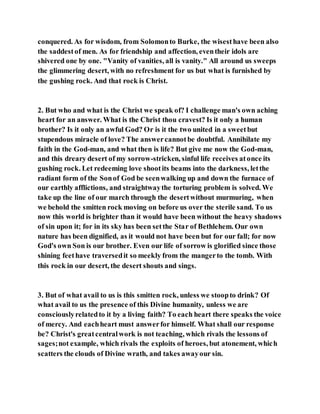 conquered. As for wisdom, from Solomonto Burke, the wisesthave been also
the saddestof men. As for friendship and affection, eventheir idols are
shivered one by one. "Vanity of vanities, all is vanity." All around us sweeps
the glimmering desert, with no refreshment for us but what is furnished by
the gushing rock. And that rock is Christ.
2. But who and what is the Christ we speak of? I challenge man's own aching
heart for an answer. What is the Christ thou cravest? Is it only a human
brother? Is it only an awful God? Or is it the two united in a sweetbut
stupendous miracle of love? The answercannotbe doubtful. Annihilate my
faith in the God-man, and what then is life? But give me now the God-man,
and this dreary desert of my sorrow-stricken, sinful life receives atonce its
gushing rock. Let redeeming love shootits beams into the darkness, letthe
radiant form of the Sonof God be seenwalking up and down the furnace of
our earthly afflictions, and straightwaythe torturing problem is solved. We
take up the line of our march through the desertwithout murmuring, when
we behold the smitten rock moving on before us over the sterile sand. To us
now this world is brighter than it would have been without the heavy shadows
of sin upon it; for in its sky has been setthe Star of Bethlehem. Our own
nature has been dignified, as it would not have been but for our fall; for now
God's own Son is our brother. Even our life of sorrow is glorified since those
shining feethave traversedit so meekly from the mangerto the tomb. With
this rock in our desert, the desert shouts and sings.
3. But of what avail to us is this smitten rock, unless we stoopto drink? Of
what avail to us the presence of this Divine humanity, unless we are
consciouslyrelatedto it by a living faith? To each heart there speaks the voice
of mercy. And eachheart must answerfor himself. What shall our response
be? Christ's greatcentralwork is not teaching, which rivals the lessons of
sages;not example, which rivals the exploits of heroes, but atonement, which
scatters the clouds of Divine wrath, and takes awayour sin.
 