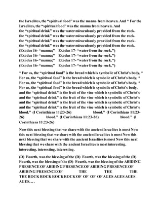 the Israelites, the “spiritual food” was the manna from heaven. And * For the
Israelites, the “spiritual food” was the manna from heaven. And
the “spiritual drink” was the watermiraculously provided from the rock.
the “spiritual drink” was the watermiraculously provided from the rock.
the “spiritual drink” was the watermiraculously provided from the rock.
the “spiritual drink” was the watermiraculously provided from the rock.
(Exodus 16- “manna;” Exodus 17- “waterfrom the rock.”)
(Exodus 16- “manna;” Exodus 17- “waterfrom the rock.”)
(Exodus 16- “manna;” Exodus 17- “waterfrom the rock.”)
(Exodus 16- “manna;” Exodus 17- “waterfrom the rock.”)
* For us, the “spiritual food” is the bread which is symbolic of Christ's body, *
For us, the “spiritual food” is the bread which is symbolic of Christ's body, *
For us, the “spiritual food” is the bread which is symbolic of Christ's body, *
For us, the “spiritual food” is the bread which is symbolic of Christ's body,
and the “spiritual drink” is the fruit of the vine which is symbolic of Christ's
and the “spiritual drink” is the fruit of the vine which is symbolic of Christ's
and the “spiritual drink” is the fruit of the vine which is symbolic of Christ's
and the “spiritual drink” is the fruit of the vine which is symbolic of Christ's
blood.” (I Corinthians 11:23-26) blood.” (I Corinthians 11:23-
26) blood.” (I Corinthians 11:23-26) blood.” (I
Corinthians 11:23-26)
Now this next blessing that we share with the ancientIsraelites is most Now
this next blessing that we share with the ancientIsraelites is most Now this
next blessing that we share with the ancient Israelites is most Now this next
blessing that we share with the ancient Israelites is most interesting.
interesting. interesting. interesting.
(D) Fourth, was the blessing of the (D) Fourth, was the blessing of the (D)
Fourth, was the blessing of the (D) Fourth, was the blessing of the ABIDING
PRESENCE OF ABIDING PRESENCEOF ABIDING PRESENCE OF
ABIDING PRESENCEOF THE THE THE
THE ROCK ROCK ROCKROCK OF OF OF OF AGES AGES AGES
AGES. .. .
 