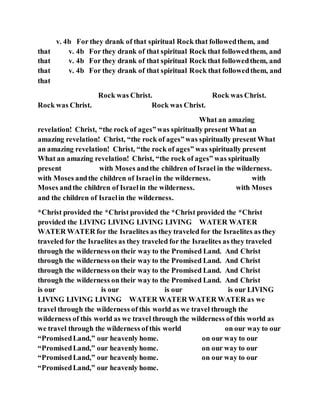 v. 4b For they drank of that spiritual Rock that followedthem, and
that v. 4b For they drank of that spiritual Rock that followedthem, and
that v. 4b For they drank of that spiritual Rock that followedthem, and
that v. 4b For they drank of that spiritual Rock that followedthem, and
that
Rock was Christ. Rock was Christ.
Rock was Christ. Rock was Christ.
What an amazing
revelation! Christ, “the rock of ages”was spiritually present What an
amazing revelation! Christ, “the rock of ages”was spiritually present What
an amazing revelation! Christ, “the rock of ages” was spiritually present
What an amazing revelation! Christ, “the rock of ages” was spiritually
present with Moses andthe children of Israel in the wilderness.
with Moses andthe children of Israelin the wilderness. with
Moses andthe children of Israelin the wilderness. with Moses
and the children of Israelin the wilderness.
*Christ provided the *Christ provided the *Christ provided the *Christ
provided the LIVING LIVING LIVING LIVING WATER WATER
WATER WATER for the Israelites as they traveled for the Israelites as they
traveled for the Israelites as they traveled for the Israelites as they traveled
through the wilderness on their way to the Promised Land. And Christ
through the wilderness on their way to the Promised Land. And Christ
through the wilderness on their way to the Promised Land. And Christ
through the wilderness on their way to the Promised Land. And Christ
is our is our is our is our LIVING
LIVING LIVING LIVING WATER WATER WATER WATER as we
travel through the wilderness of this world as we travel through the
wilderness of this world as we travel through the wilderness of this world as
we travel through the wilderness of this world on our way to our
“PromisedLand,” our heavenly home. on our way to our
“PromisedLand,” our heavenly home. on our way to our
“PromisedLand,” our heavenly home. on our way to our
“PromisedLand,” our heavenly home.
 