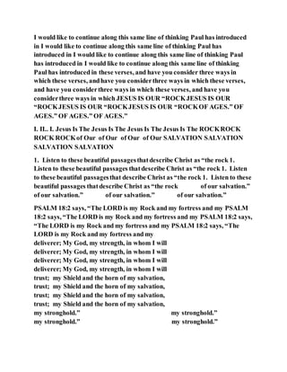 I would like to continue along this same line of thinking Paul has introduced
in I would like to continue along this same line of thinking Paul has
introduced in I would like to continue along this same line of thinking Paul
has introduced in I would like to continue along this same line of thinking
Paul has introduced in these verses, and have you consider three ways in
which these verses, andhave you considerthree ways in which these verses,
and have you considerthree ways in which these verses, and have you
considerthree ways in which JESUS IS OUR “ROCKJESUS IS OUR
“ROCKJESUS IS OUR “ROCKJESUS IS OUR “ROCKOF AGES.” OF
AGES.” OF AGES.” OF AGES.”
I. II.. I. Jesus Is The Jesus Is The Jesus Is The Jesus Is The ROCKROCK
ROCK ROCKof Our of Our of Our of Our SALVATION SALVATION
SALVATION SALVATION
1. Listen to these beautiful passagesthatdescribe Christ as “the rock 1.
Listen to these beautiful passages thatdescribe Christ as “the rock 1. Listen
to these beautiful passagesthat describe Christ as “the rock 1. Listen to these
beautiful passages thatdescribe Christ as “the rock of our salvation.”
of our salvation.” of our salvation.” of our salvation.”
PSALM 18:2 says, “The LORD is my Rock and my fortress and my PSALM
18:2 says, “The LORD is my Rock and my fortress and my PSALM 18:2 says,
“The LORD is my Rock and my fortress and my PSALM 18:2 says, “The
LORD is my Rock and my fortress and my
deliverer; My God, my strength, in whom I will
deliverer; My God, my strength, in whom I will
deliverer; My God, my strength, in whom I will
deliverer; My God, my strength, in whom I will
trust; my Shield and the horn of my salvation,
trust; my Shield and the horn of my salvation,
trust; my Shield and the horn of my salvation,
trust; my Shield and the horn of my salvation,
my stronghold.” my stronghold.”
my stronghold.” my stronghold.”
 