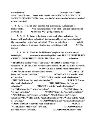 our salvation” the word “sela” “sela”
“sela” “sela”is used. Jesus is the the the the MOUNTAIN MOUNTAIN
MOUNTAIN MOUNTAIN of our salvation!of our salvation! of our salvation!
of our salvation!
4. 4. 4. 4. Mostall of us has stoodon a mountain. A mountain is
immoveable! You can put all your wait on it! You can jump up and
down on it! And you're NOT going to move it!
5. 5. 5. 5. Jesus is the immoveable rock of our salvation! the
immoveable rock of our salvation! the immoveable rock of our salvation!
the immoveable rock of our salvation! When we put all our weight
on Jesus, whenwe lean upon Him for our salvation, we will NOT be
moved!
6. 6. 6. 6. Think of the billions of people in this world who are
trusting in someone or something other than JESUS CHRIST JESUS
CHRIST JESUS CHRIST JESUS CHRIST for their salvation.
*BUDDHA is not the “rock of salvation.” BUDDHA is not the “rock of
salvation.” BUDDHA is not the “rock of salvation.” BUDDHA is not the “rock
of salvation.” *CONFUCIUS is not the “rock ofsalvation.”
*CONFUCIUS is not the “rock of salvation.” *CONFUCIUS
is not the “rock of salvation.” *CONFUCIUS is not the “rock
of salvation.” *THE POPE is not the “rock ofsalvation.”
*THE POPE is not the “rock of salvation.” *THE POPE is not
the “rock ofsalvation.” *THE POPE is not the “rock of
salvation.” *MONEYis not the “rock of salvation.”
*MONEYis not the “rock ofsalvation.” *MONEYis not the
“rock of salvation.” *MONEYis not the “rock ofsalvation.”
*POWER is not the “rock ofsalvation.” *POWER is not the “rock of
salvation.” *POWERis not the “rock of salvation.” *POWER is not the “rock
of salvation.” *GOOD WORKS is not “the rock of salvation.”
*GOOD WORKS is not “the rock of salvation.” *GOOD
WORKS is not “the rock of salvation.” *GOOD WORKS is
not “the rock of salvation.” *GOOD MORALS is not “the
 