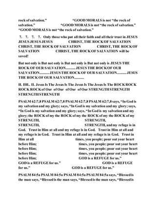 rock of salvation.” *GOOD MORALS is not “the rock of
salvation.” *GOOD MORALS is not “the rock of salvation.”
*GOOD MORALS is not “the rock of salvation.”
7. 7. 7. 7. Only those who put all their faith and all their trust in JESUS
JESUS JESUS JESUS CHRIST, THE ROCKOF SALVATION
CHRIST, THE ROCK OF SALVATION CHRIST, THE ROCKOF
SALVATION CHRIST, THE ROCK OF SALVATION will be
saved!
But not only is But not only is But not only is But not only is JESUS THE
ROCK OF OUR SALVATION.......... JESUS THE ROCKOF OUR
SALVATION.......... JESUSTHE ROCK OF OUR SALVATION..........JESUS
THE ROCK OF OUR SALVATION..........
II. IIII.. II. Jesus Is The Jesus Is The Jesus Is The Jesus Is The ROCKROCK
ROCK ROCKof Our of Our of Our of Our STRENGTHSTRENGTH
STRENGTHSTRENGTH
PSALM 62:7,8 PSALM 62:7,8 PSALM 62:7,8 PSALM 62:7,8 says, “In God is
my salvationand my glory; says, “In God is my salvation and my glory; says,
“In God is my salvation and my glory; says, “In God is my salvationand my
glory; the ROCK of my the ROCK of my the ROCK of my the ROCK of my
STRENGTH, STRENGTH,
STRENGTH, STRENGTH, andmy refuge is in
God. Trust in Him at all and my refuge is in God. Trust in Him at all and
my refuge is in God. Trust in Him at all and my refuge is in God. Trust in
Him at all times, you people; pour out your heart
before Him; times, you people; pour out your heart
before Him; times, you people; pour out your heart
before Him; times, you people; pour out your heart
before Him; GOD is a REFUGE for us.”
GOD is a REFUGE for us.” GOD is a REFUGE
for us.” GOD is a REFUGE for us.”
PSALM 84:5a PSALM 84:5a PSALM 84:5a PSALM 84:5a says, “Blessedis
the man says, “Blessedis the man says, “Blessedis the man says, “Blessedis
 