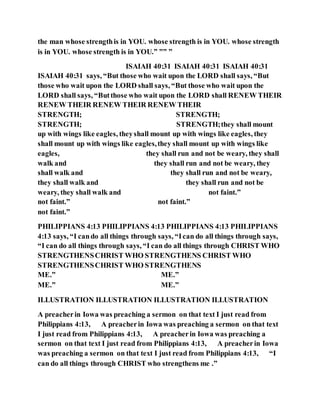 the man whose strengthis in YOU. whose strength is in YOU. whose strength
is in YOU. whose strength is in YOU.” ”” ”
ISAIAH 40:31 ISAIAH 40:31 ISAIAH 40:31
ISAIAH 40:31 says, “But those who wait upon the LORD shall says, “But
those who wait upon the LORD shall says, “But those who wait upon the
LORD shall says, “Butthose who wait upon the LORD shall RENEW THEIR
RENEW THEIR RENEW THEIR RENEW THEIR
STRENGTH; STRENGTH;
STRENGTH; STRENGTH;they shall mount
up with wings like eagles, theyshall mount up with wings like eagles, they
shall mount up with wings like eagles,they shall mount up with wings like
eagles, they shall run and not be weary, they shall
walk and they shall run and not be weary, they
shall walk and they shall run and not be weary,
they shall walk and they shall run and not be
weary, they shall walk and not faint.”
not faint.” not faint.”
not faint.”
PHILIPPIANS 4:13 PHILIPPIANS 4:13 PHILIPPIANS 4:13 PHILIPPIANS
4:13 says, “I cando all things through says, “Ican do all things through says,
“I can do all things through says, “I can do all things through CHRIST WHO
STRENGTHENSCHRIST WHO STRENGTHENS CHRIST WHO
STRENGTHENSCHRIST WHO STRENGTHENS
ME.” ME.”
ME.” ME.”
ILLUSTRATION ILLUSTRATION ILLUSTRATION ILLUSTRATION
A preacherin Iowa was preaching a sermon on that text I just read from
Philippians 4:13, A preacherin Iowa was preaching a sermon on that text
I just read from Philippians 4:13, A preacherin Iowa was preaching a
sermon on that text I just read from Philippians 4:13, A preacherin Iowa
was preaching a sermon on that text I just read from Philippians 4:13, “I
can do all things through CHRIST who strengthens me .”
 